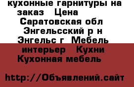 кухонные гарнитуры на заказ › Цена ­ 7 500 - Саратовская обл., Энгельсский р-н, Энгельс г. Мебель, интерьер » Кухни. Кухонная мебель   